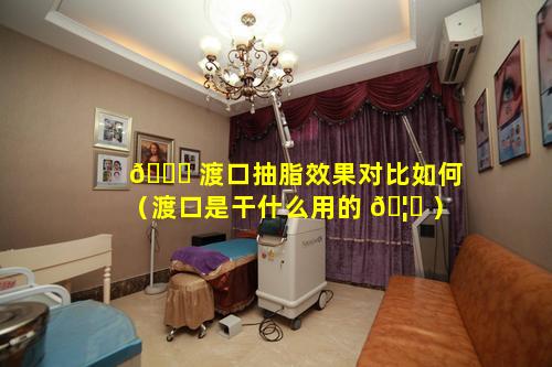 🍀 渡口抽脂效果对比如何（渡口是干什么用的 🦉 ）